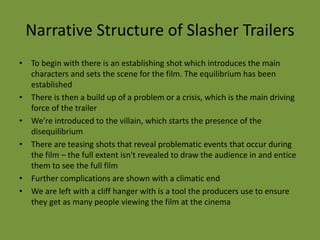 Narrative Structure of Slasher Trailers
• To begin with there is an establishing shot which introduces the main
  characters and sets the scene for the film. The equilibrium has been
  established
• There is then a build up of a problem or a crisis, which is the main driving
  force of the trailer
• We’re introduced to the villain, which starts the presence of the
  disequilibrium
• There are teasing shots that reveal problematic events that occur during
  the film – the full extent isn't revealed to draw the audience in and entice
  them to see the full film
• Further complications are shown with a climatic end
• We are left with a cliff hanger with is a tool the producers use to ensure
  they get as many people viewing the film at the cinema
 