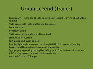 Urban Legend (Trailer)
• Equilibrium – teens are at college campus in lecture learning about urban
  legends
• Victims are both male and female teenagers
• Weapon: axe
• Unknown villain
• Victims are being stalked and terrorised
• Stimulates anticipation
• Fast-paced and quick editing
• Low key lighting in some parts making it difficult to see what’s going
  happen and the audience becomes very cautious
• Typography appearing during film telling us to “not believe what we are
  told” trying to place fear within the audience
• We are left at a cliff hanger
 