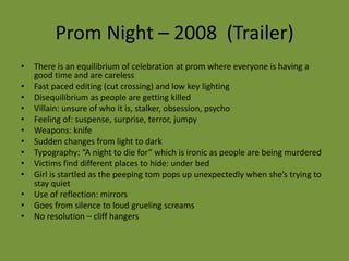 Prom Night – 2008 (Trailer)
•   There is an equilibrium of celebration at prom where everyone is having a
    good time and are careless
•   Fast paced editing (cut crossing) and low key lighting
•   Disequilibrium as people are getting killed
•   Villain: unsure of who it is, stalker, obsession, psycho
•   Feeling of: suspense, surprise, terror, jumpy
•   Weapons: knife
•   Sudden changes from light to dark
•   Typography: “A night to die for” which is ironic as people are being murdered
•   Victims find different places to hide: under bed
•   Girl is startled as the peeping tom pops up unexpectedly when she’s trying to
    stay quiet
•   Use of reflection: mirrors
•   Goes from silence to loud grueling screams
•   No resolution – cliff hangers
 