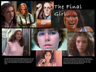 The Final Girl The features of the final girl are suggestive that she is not very feminine. They have many features that make them look very plain, not that their features are boyish but that they make it easier for the male audience to relate with throughout the movie. Following the conventions of the final girl, all the above girls are not the most glamorous of the girls seen in their respective films. Most of the time they will have dull, plain hair, their features clearly make them less attractive than their fellow female actors that die throughout the movie. 