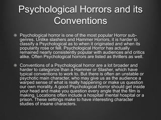 Psychological Horrors and its
       Conventions
Psychological horror is one of the most popular Horror sub-
genres. Unlike slashers and Hammer Horrors, it is harder to
classify a Psychological as to when it originated and when its
popularity rose or fell. Psychological Horror has actually
remained nearly consistently popular with audiences and critics
alike. Often Psychological horrors are listed as thrillers as well.
Conventions of a Psychological horror are a lot broader and
harder to categorize than a Hammer or Slasher, which have
typical conventions to work to. But there is often an unstable or
psychotic main character, who may give us as the audience a
warped sense of what is really happening or make us question
our own morality. A good Psychological horror should get inside
your head and make you question every angle that the film is
making. Locations often include a hospital/ mental hospital or a
prison. These settings make to have interesting character
studies of insane characters.
 