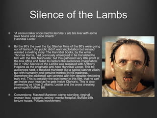 Silence of the Lambs
“A census taker once tried to test me. I ate his liver with some
fava beans and a nice chianti.”
Hannibal Lecter

By the 90’s the over the top Slasher films of the 80’s were going
out of fashion, the public didn’t want exploitation but instead
wanted a riveting story. The Hannibal books, by the writer
Thomas Harris, had previously attempted to be translated to
film with the film Manhunter, but this gathered very little profit at
the box office and failed to capture the audiences imagination.
So in 1992 Silence of the Lambs was released with Anthony
Hopkins as the enigmatic anti-hero Hannibal Lecter. This hit
audiences hard, a masked murderer like a typical slasher villain,
but with humanity and genuine method in his madness.
Somehow the audience can connect with him despite him being
truly evil. This is possibly the true horror in this film, that he can
get inside your head as he gets inside Clarice’s. This is also
interesting as it has 2 villains; Lecter and the cross dressing
psychopath Buffalo Bill.

Conventions- Masked Murderer, clever storyline, virginal
woman lead, sequels, setting- mental hospital, Buffalo Bills
torture house, Polices involvement
 