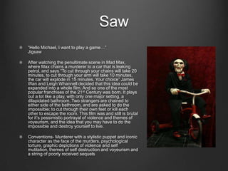 Saw
“Hello Michael, I want to play a game…”
Jigsaw

After watching the penultimate scene in Mad Max,
where Max chains a murderer to a car that is leaking
petrol, and says “To cut through your chains will take 20
minutes, to cut through your arm will take 10 minutes,
the car will explode in 15 minutes. Your choice” James
Wan and Leigh Whannell decided that this idea could be
expanded into a whole film. And so one of the most
popular franchises of the 21st Century was born. It plays
out a lot like a play, with only one major setting, a
dilapidated bathroom. Two strangers are chained to
either side of the bathroom, and are asked to do the
impossible; to cut through their own feet or kill each
other to escape the room. This film was and still is brutal
for it’s pessimistic portrayal of violence and themes of
voyeurism, and the idea that you may have to do the
impossible and destroy yourself to live.

Conventions- Murderer with a stylistic puppet and iconic
character as the face of the murders, psychological
torture, graphic depictions of violence and self
mutilation, themes of self destruction and voyeurism and
a string of poorly received sequels
 