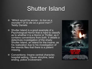 Shutter Island
“Which would be worse - to live as a
monster? Or to die as a good man?”
Teddy Daniels
Shutter Island is a good example of a
Psychological Horror that is hard to classify
as to whether it is a Horror or Thriller, as it
contains conventions from both. It details a
detectives investigation of the shady
Shutter Island, an island for the insane, as
his realization due to his investigation of
the Islands files that there is a patient
missing.
Conventions- Insane central character,
hospital setting, Clever storyline, twist
ending, police involvement
 