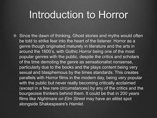 Introduction to Horror
Since the dawn of thinking, Ghost stories and myths would often
be told to strike fear into the heart of the listener. Horror as a
genre though originated maturely in literature and the arts in
around the 1600’s, with Gothic Horror being one of the most
popular genres with the public, despite the critics and scholars
of the time demoting the genre as sensationalist nonsense,
particularly due to the books and the plays content being very
sexual and blasphemous by the times standards. This creates
parallels with Horror films in the modern day, being very popular
with the public but never really becoming critically acclaimed
(except in a few rare circumstances) by any of the critics and the
bourgeoisie thinkers behind them. It could be that in 200 years
films like Nightmare on Elm Street may have an elitist spot
alongside Shakespeare's Hamlet.
 