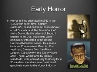 Early Horror
Horror in films originated mainly in the
1920s with silent films, notably
Nosferatu, based on Bram Stokers horror
novel Dracula, and The Hunchback of
Notre Dame. By the advent of Sound in
cinema in the 30s, audiences were
particularly interested in the classic
Universal Monsters series. This series
includes Frankenstein, Dracula, The
Wolfman, Creature from the Black
Lagoon, The Mummy and The Invisible
Man. These, whilst tame by todays
standards, were contextually terrifying for a
30s audience and are now considered
genuinely iconic to the Horror Industry.
 
