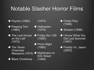Notable Slasher Horror Films

 Psycho (1960)     (1974)            Childs Play
                                       (1988)
 Peeping Tom      Halloween
  (1960)            (1978)            Scream (1996)
 The Last House  Friday the 13th    I Know What You
  on the Left       (1980)             Did Last Summer
  (1972)                               (1997)
                   Prom Night
 The Texas         (1980)            Freddy Vs. Jason
  Chainsaw                             (2003)
  Massacre (1974)  Nightmare on
                    Elm Street
 Black Christmas   (1984)
 