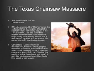 The Texas Chainsaw Massacre
 “Get her Grandpa, Get her!”
 The Hitchhiker

 If Psycho originated the “Slasher” genre, this
 certainly started the long line of exploitive
 slasher horrors, particularly popular in the
 1970s and 80s. This also started the
 masked murderer cliché, with one of the
 major antagonists wearing Human skin. It
 was banned for years and because of this
 gained infamy for the violence involved.

 Conventions- Masked murderer
 (Leatherface), hillbillies, torture, graphic
 depictions of violence, backwards location
 and a house belonging to one of the main
 characters. Also, this is one of the first that
 used the tagline “based on a true story”. It
 also, like most popular horror films, had a
 long streak of bad sequels
 