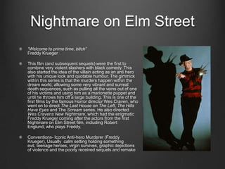 Nightmare on Elm Street
“Welcome to prime time, bitch”
Freddy Krueger

This film (and subsequent sequels) were the first to
combine very violent slashers with black comedy. This
also started the idea of the villain acting as an anti hero
with his unique look and quotable humour. The gimmick
within this series is that the murders happen within the
dream world, allowing some very vibrant and surreal
death sequences, such as pulling all the veins out of one
of his victims and using him as a marionette puppet and
until he throws him off a large building. This is one of the
first films by the famous Horror director Wes Craven, who
went on to direct The Last House on The Left, The Hills
Have Eyes and The Scream series. He also directed
Wes Cravens New Nightmare, which had the enigmatic
Freddy Krueger coming after the actors from the first
Nightmare on Elm Street film, including Robert
Englund, who plays Freddy.

Conventions- Iconic Anti-hero Murderer (Freddy
Krueger), Usually calm setting holding something
evil, teenage heroes, virgin survives, graphic depictions
of violence and the poorly received sequels and remake
 