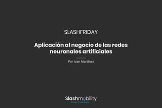 SLASHFRIDAY
Aplicación al negocio de las redes
neuronales artificiales
Por Ivan Martínez
 