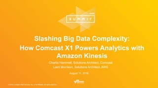 © 2016, Amazon Web Services, Inc. or its Affiliates. All rights reserved.
August 11, 2016
Slashing Big Data Complexity:
How Comcast X1 Powers Analytics with
Amazon Kinesis
Charlie Hammell, Solutions Architect, Comcast
Liam Morrison, Solutions Architect, AWS
 