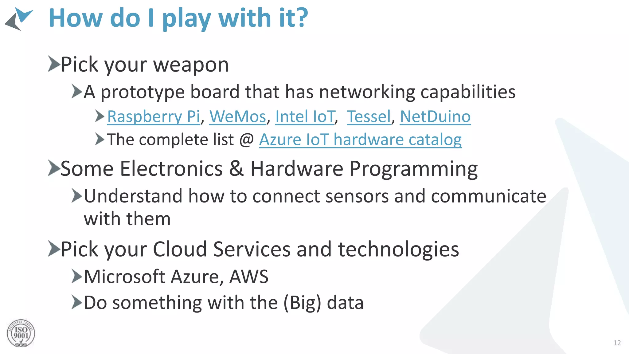 How do I play with it?
Pick your weapon
A prototype board that has networking capabilities
Raspberry Pi, WeMos, Intel IoT, Tessel, NetDuino
The complete list @ Azure IoT hardware catalog
Some Electronics & Hardware Programming
Understand how to connect sensors and communicate
with them
Pick your Cloud Services and technologies
Microsoft Azure, AWS
Do something with the (Big) data
12
 
