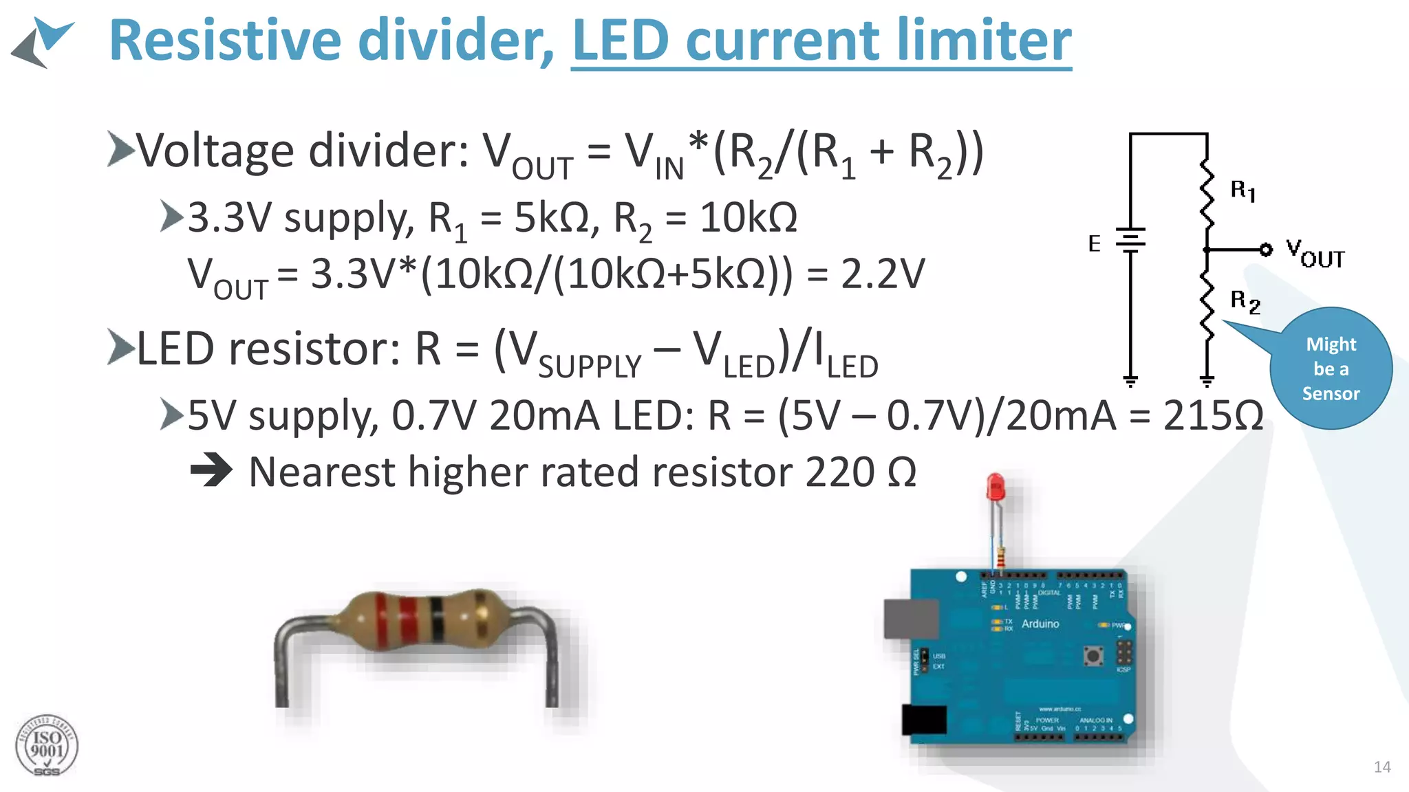 Resistive divider, LED current limiter
Voltage divider: VOUT = VIN*(R2/(R1 + R2))
3.3V supply, R1 = 5kΩ, R2 = 10kΩ
VOUT = 3.3V*(10kΩ/(10kΩ+5kΩ)) = 2.2V
LED resistor: R = (VSUPPLY – VLED)/ILED
5V supply, 0.7V 20mA LED: R = (5V – 0.7V)/20mA = 215Ω
 Nearest higher rated resistor 220 Ω
14
Might
be a
Sensor
 