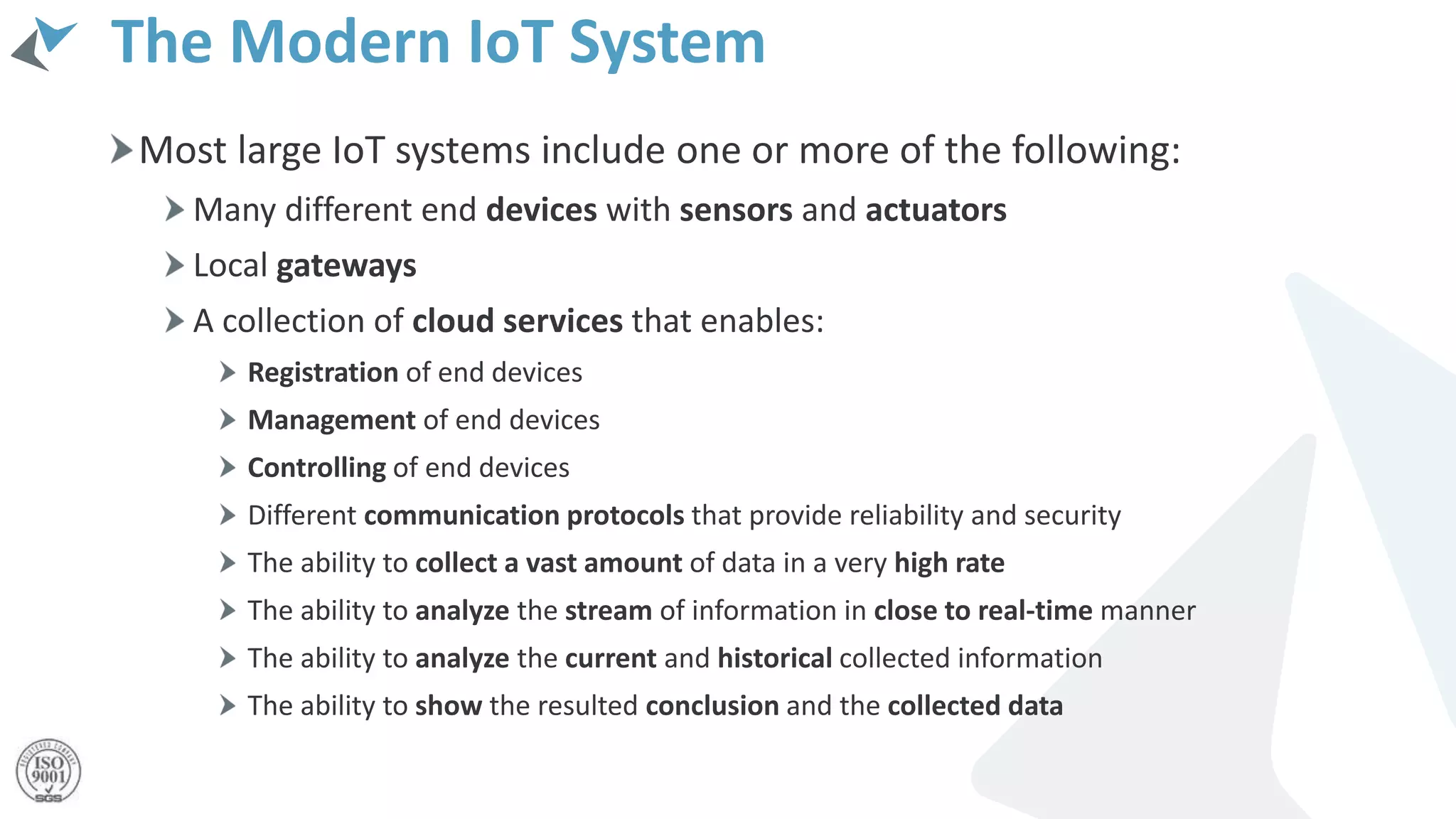 The Modern IoT System
Most large IoT systems include one or more of the following:
Many different end devices with sensors and actuators
Local gateways
A collection of cloud services that enables:
Registration of end devices
Management of end devices
Controlling of end devices
Different communication protocols that provide reliability and security
The ability to collect a vast amount of data in a very high rate
The ability to analyze the stream of information in close to real-time manner
The ability to analyze the current and historical collected information
The ability to show the resulted conclusion and the collected data
 