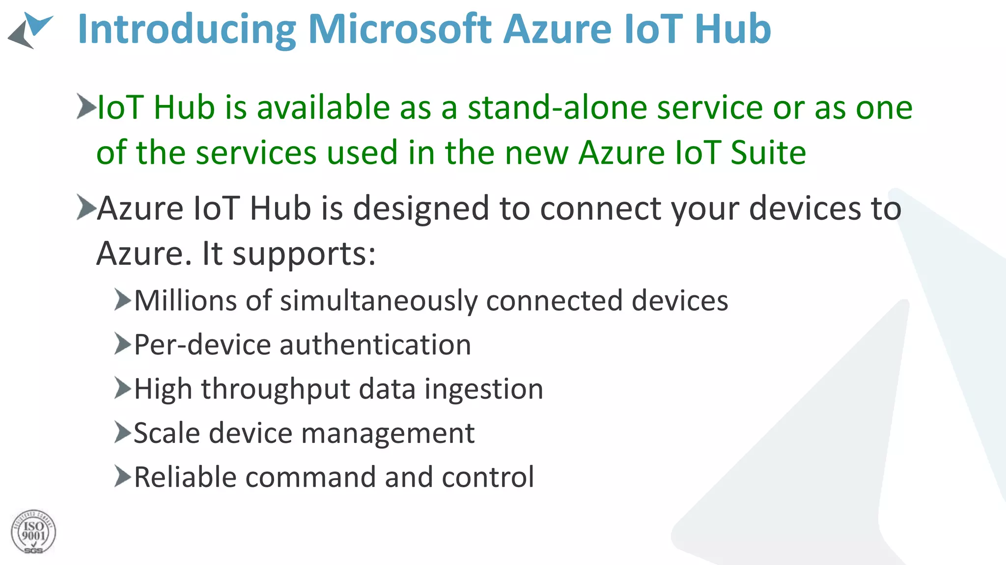 Introducing Microsoft Azure IoT Hub
IoT Hub is available as a stand-alone service or as one
of the services used in the new Azure IoT Suite
Azure IoT Hub is designed to connect your devices to
Azure. It supports:
Millions of simultaneously connected devices
Per-device authentication
High throughput data ingestion
Scale device management
Reliable command and control
 