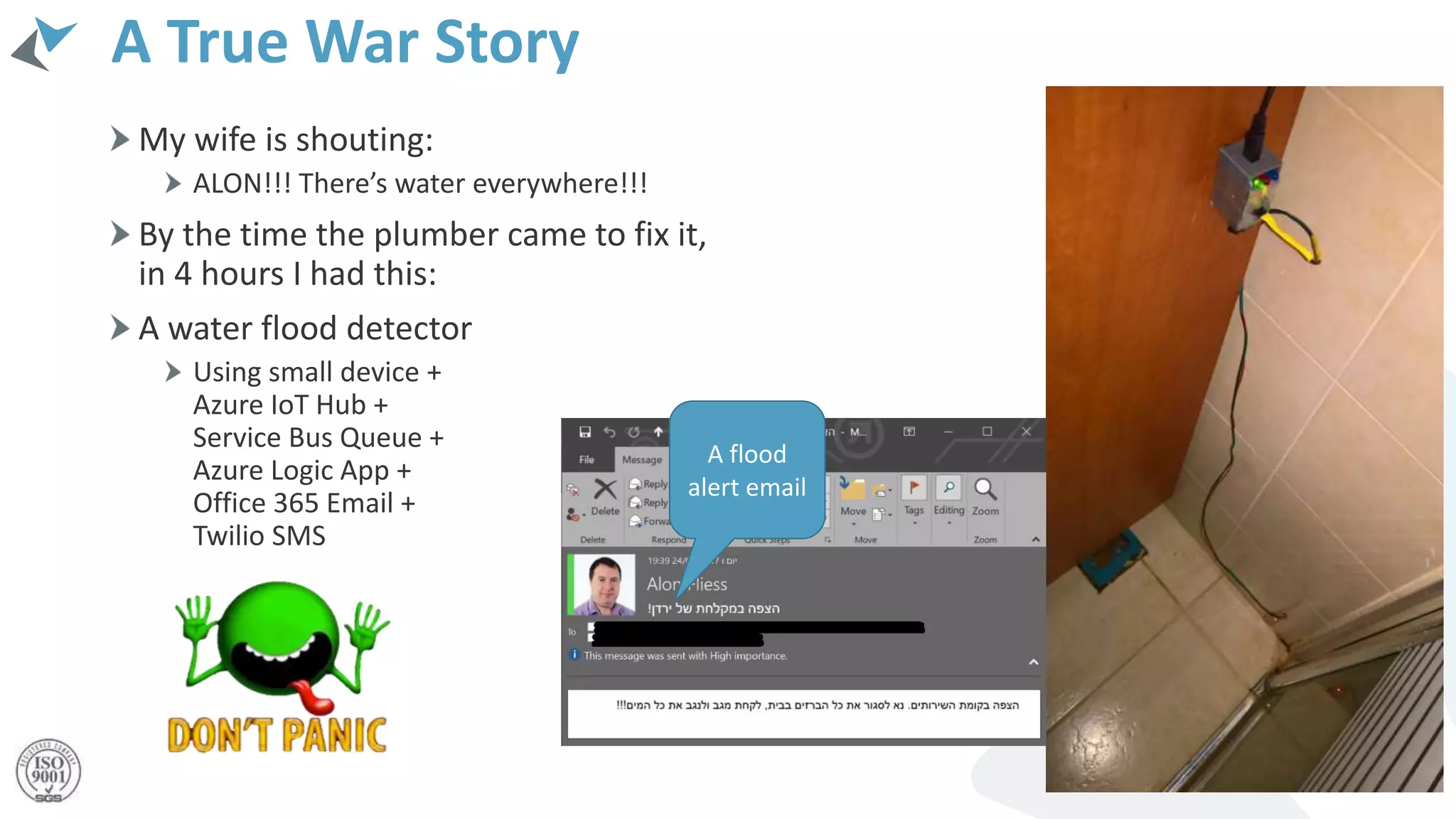 A True War Story
My wife is shouting:
ALON!!! There’s water everywhere!!!
By the time the plumber came to fix it,
in 4 hours I had this:
A water flood detector
Using small device +
Azure IoT Hub +
Service Bus Queue +
Azure Logic App +
Office 365 Email +
Twilio SMS
A flood
alert email
 