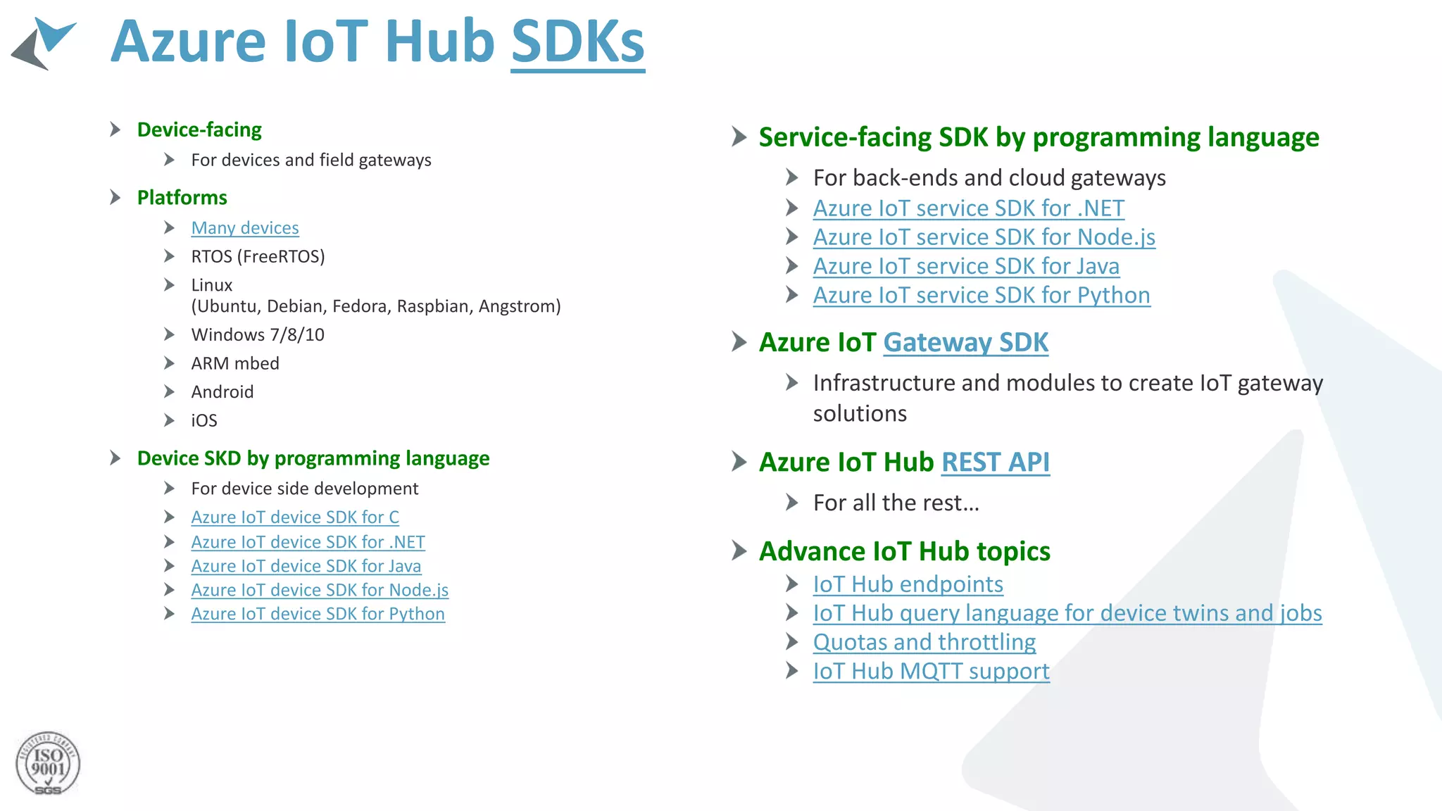 Azure IoT Hub SDKs
Device-facing
For devices and field gateways
Platforms
Many devices
RTOS (FreeRTOS)
Linux
(Ubuntu, Debian, Fedora, Raspbian, Angstrom)
Windows 7/8/10
ARM mbed
Android
iOS
Device SKD by programming language
For device side development
Azure IoT device SDK for C
Azure IoT device SDK for .NET
Azure IoT device SDK for Java
Azure IoT device SDK for Node.js
Azure IoT device SDK for Python
Service-facing SDK by programming language
For back-ends and cloud gateways
Azure IoT service SDK for .NET
Azure IoT service SDK for Node.js
Azure IoT service SDK for Java
Azure IoT service SDK for Python
Azure IoT Gateway SDK
Infrastructure and modules to create IoT gateway
solutions
Azure IoT Hub REST API
For all the rest…
Advance IoT Hub topics
IoT Hub endpoints
IoT Hub query language for device twins and jobs
Quotas and throttling
IoT Hub MQTT support
 