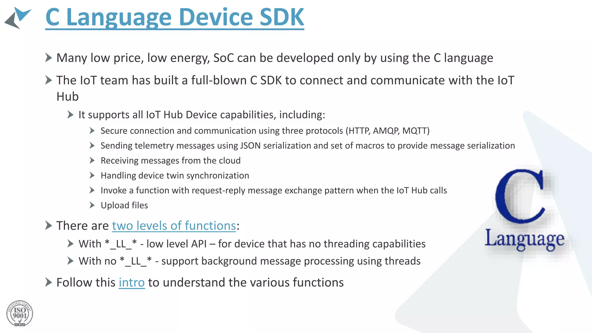 C Language Device SDK
Many low price, low energy, SoC can be developed only by using the C language
The IoT team has built a full-blown C SDK to connect and communicate with the IoT
Hub
It supports all IoT Hub Device capabilities, including:
Secure connection and communication using three protocols (HTTP, AMQP, MQTT)
Sending telemetry messages using JSON serialization and set of macros to provide message serialization
Receiving messages from the cloud
Handling device twin synchronization
Invoke a function with request-reply message exchange pattern when the IoT Hub calls
Upload files
There are two levels of functions:
With *_LL_* - low level API – for device that has no threading capabilities
With no *_LL_* - support background message processing using threads
Follow this intro to understand the various functions
 