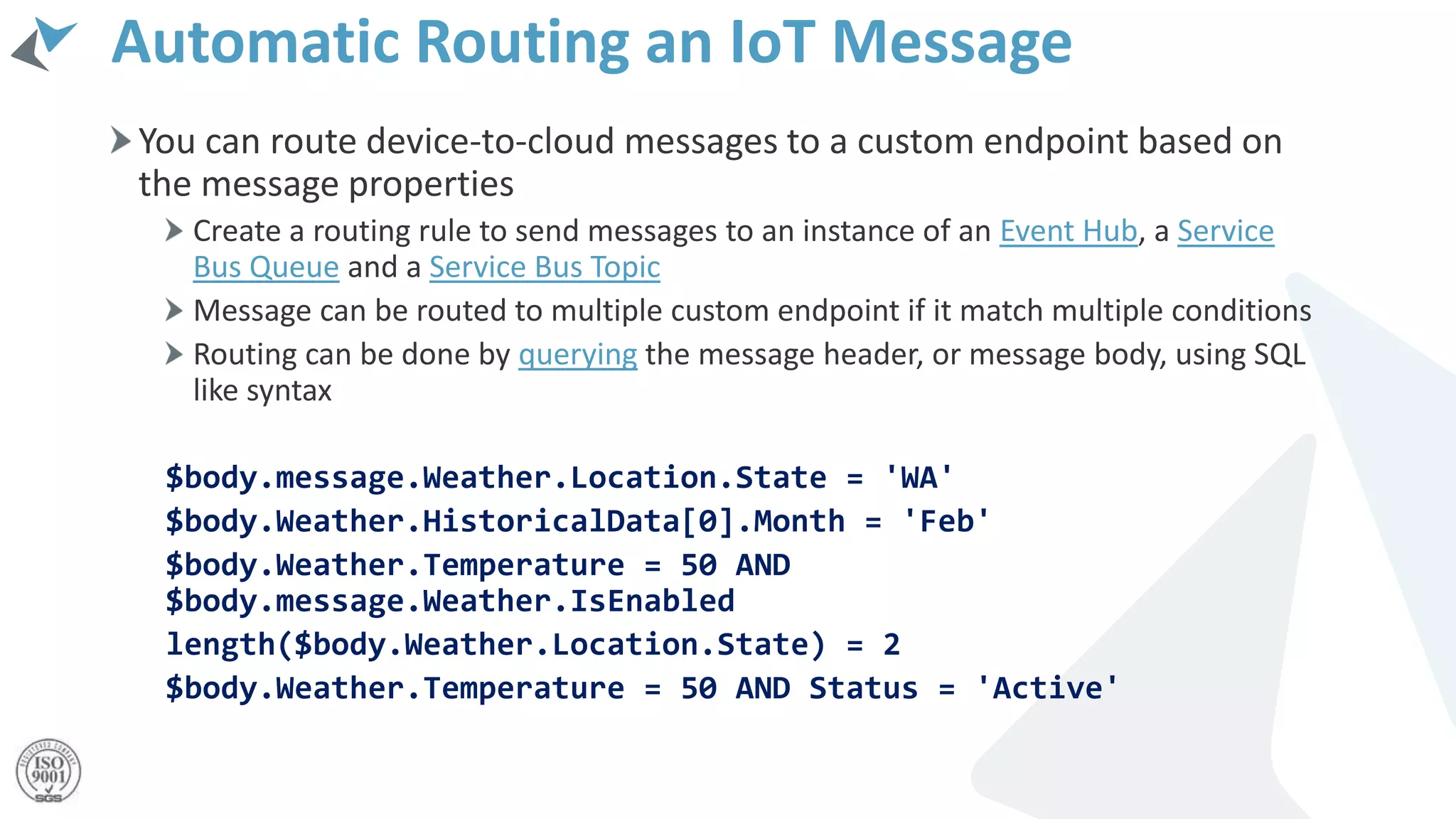 Automatic Routing an IoT Message
You can route device-to-cloud messages to a custom endpoint based on
the message properties
Create a routing rule to send messages to an instance of an Event Hub, a Service
Bus Queue and a Service Bus Topic
Message can be routed to multiple custom endpoint if it match multiple conditions
Routing can be done by querying the message header, or message body, using SQL
like syntax
$body.message.Weather.Location.State = 'WA'
$body.Weather.HistoricalData[0].Month = 'Feb'
$body.Weather.Temperature = 50 AND
$body.message.Weather.IsEnabled
length($body.Weather.Location.State) = 2
$body.Weather.Temperature = 50 AND Status = 'Active'
 