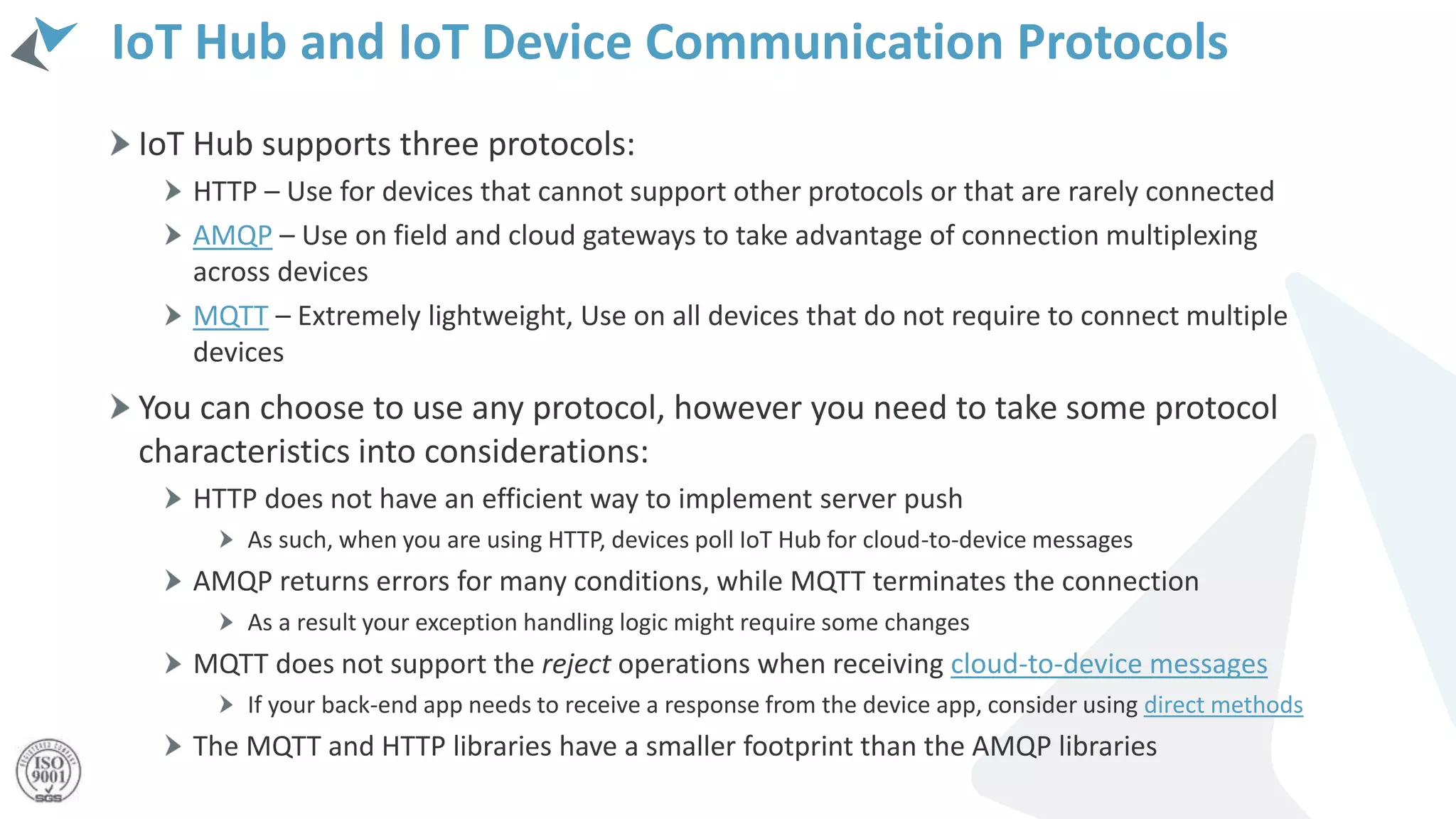 IoT Hub and IoT Device Communication Protocols
IoT Hub supports three protocols:
HTTP – Use for devices that cannot support other protocols or that are rarely connected
AMQP – Use on field and cloud gateways to take advantage of connection multiplexing
across devices
MQTT – Extremely lightweight, Use on all devices that do not require to connect multiple
devices
You can choose to use any protocol, however you need to take some protocol
characteristics into considerations:
HTTP does not have an efficient way to implement server push
As such, when you are using HTTP, devices poll IoT Hub for cloud-to-device messages
AMQP returns errors for many conditions, while MQTT terminates the connection
As a result your exception handling logic might require some changes
MQTT does not support the reject operations when receiving cloud-to-device messages
If your back-end app needs to receive a response from the device app, consider using direct methods
The MQTT and HTTP libraries have a smaller footprint than the AMQP libraries
 