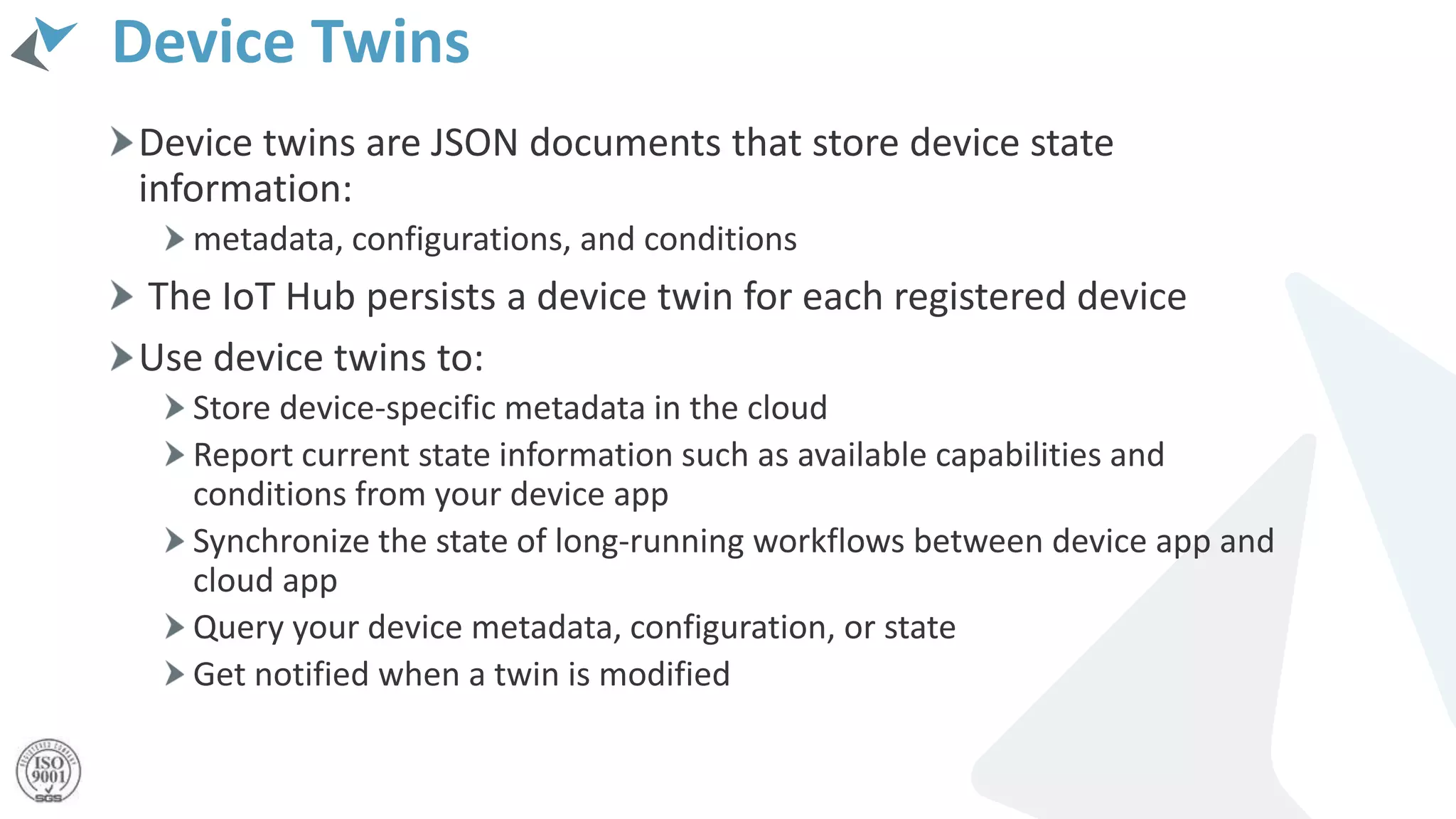 Device Twins
Device twins are JSON documents that store device state
information:
metadata, configurations, and conditions
The IoT Hub persists a device twin for each registered device
Use device twins to:
Store device-specific metadata in the cloud
Report current state information such as available capabilities and
conditions from your device app
Synchronize the state of long-running workflows between device app and
cloud app
Query your device metadata, configuration, or state
Get notified when a twin is modified
 