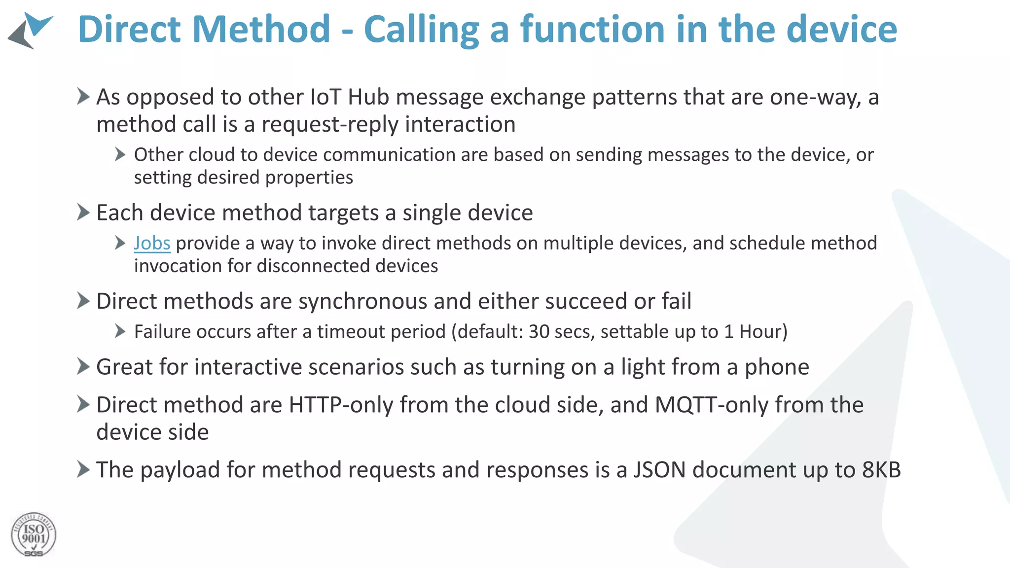 Direct Method - Calling a function in the device
As opposed to other IoT Hub message exchange patterns that are one-way, a
method call is a request-reply interaction
Other cloud to device communication are based on sending messages to the device, or
setting desired properties
Each device method targets a single device
Jobs provide a way to invoke direct methods on multiple devices, and schedule method
invocation for disconnected devices
Direct methods are synchronous and either succeed or fail
Failure occurs after a timeout period (default: 30 secs, settable up to 1 Hour)
Great for interactive scenarios such as turning on a light from a phone
Direct method are HTTP-only from the cloud side, and MQTT-only from the
device side
The payload for method requests and responses is a JSON document up to 8KB
 