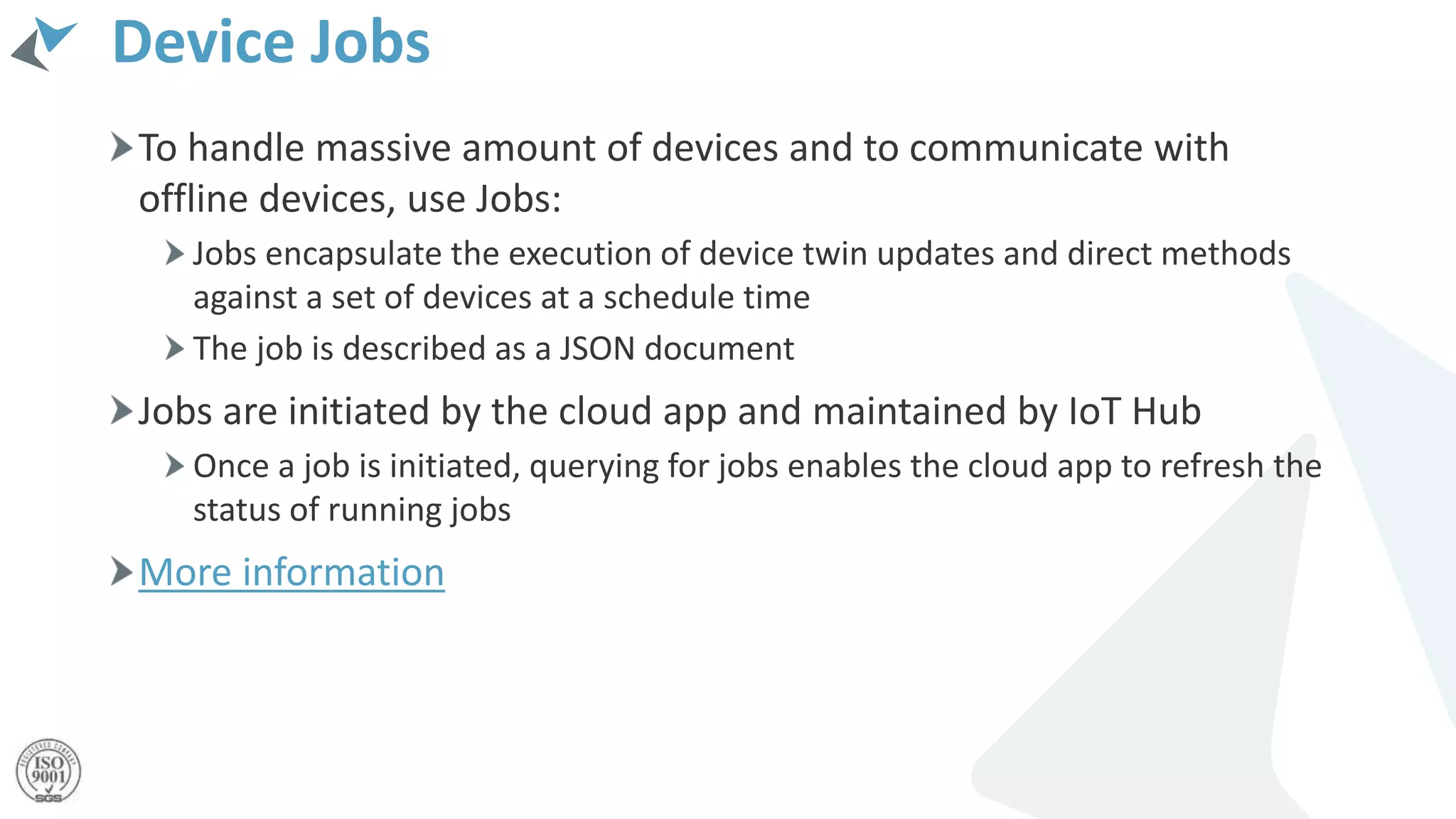 Device Jobs
To handle massive amount of devices and to communicate with
offline devices, use Jobs:
Jobs encapsulate the execution of device twin updates and direct methods
against a set of devices at a schedule time
The job is described as a JSON document
Jobs are initiated by the cloud app and maintained by IoT Hub
Once a job is initiated, querying for jobs enables the cloud app to refresh the
status of running jobs
More information
 