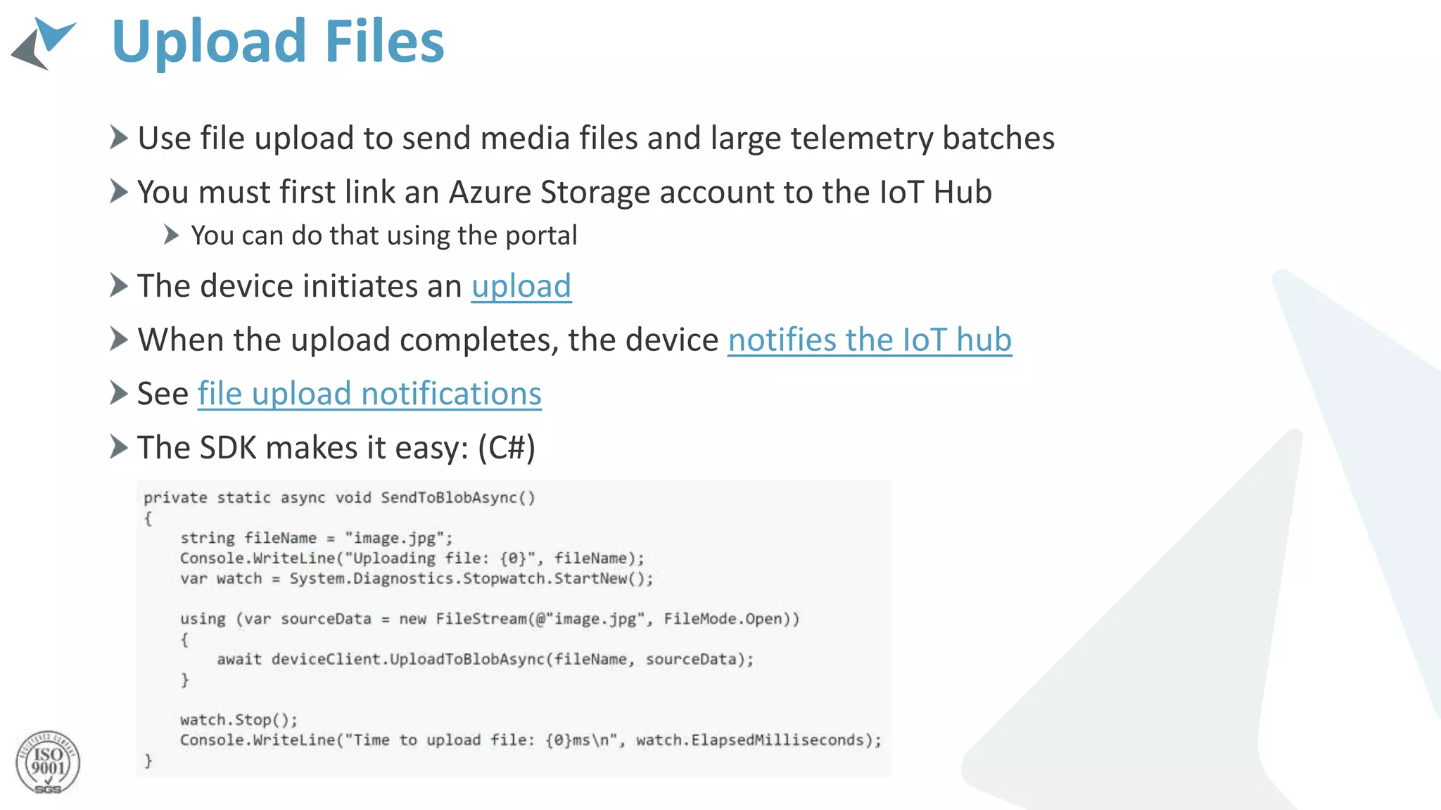 Upload Files
Use file upload to send media files and large telemetry batches
You must first link an Azure Storage account to the IoT Hub
You can do that using the portal
The device initiates an upload
When the upload completes, the device notifies the IoT hub
See file upload notifications
The SDK makes it easy: (C#)
 
