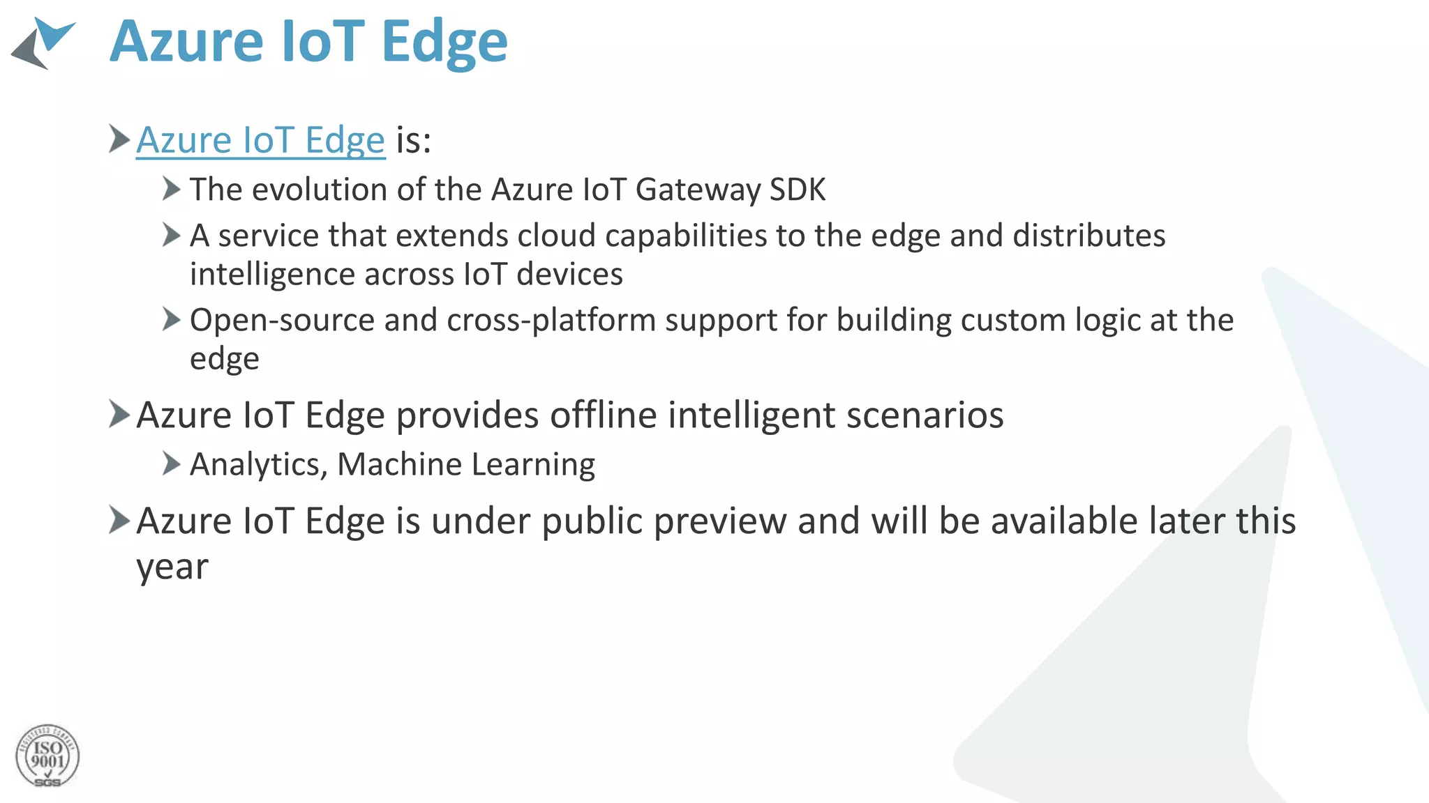 Azure IoT Edge
Azure IoT Edge is:
The evolution of the Azure IoT Gateway SDK
A service that extends cloud capabilities to the edge and distributes
intelligence across IoT devices
Open-source and cross-platform support for building custom logic at the
edge
Azure IoT Edge provides offline intelligent scenarios
Analytics, Machine Learning
Azure IoT Edge is under public preview and will be available later this
year
 