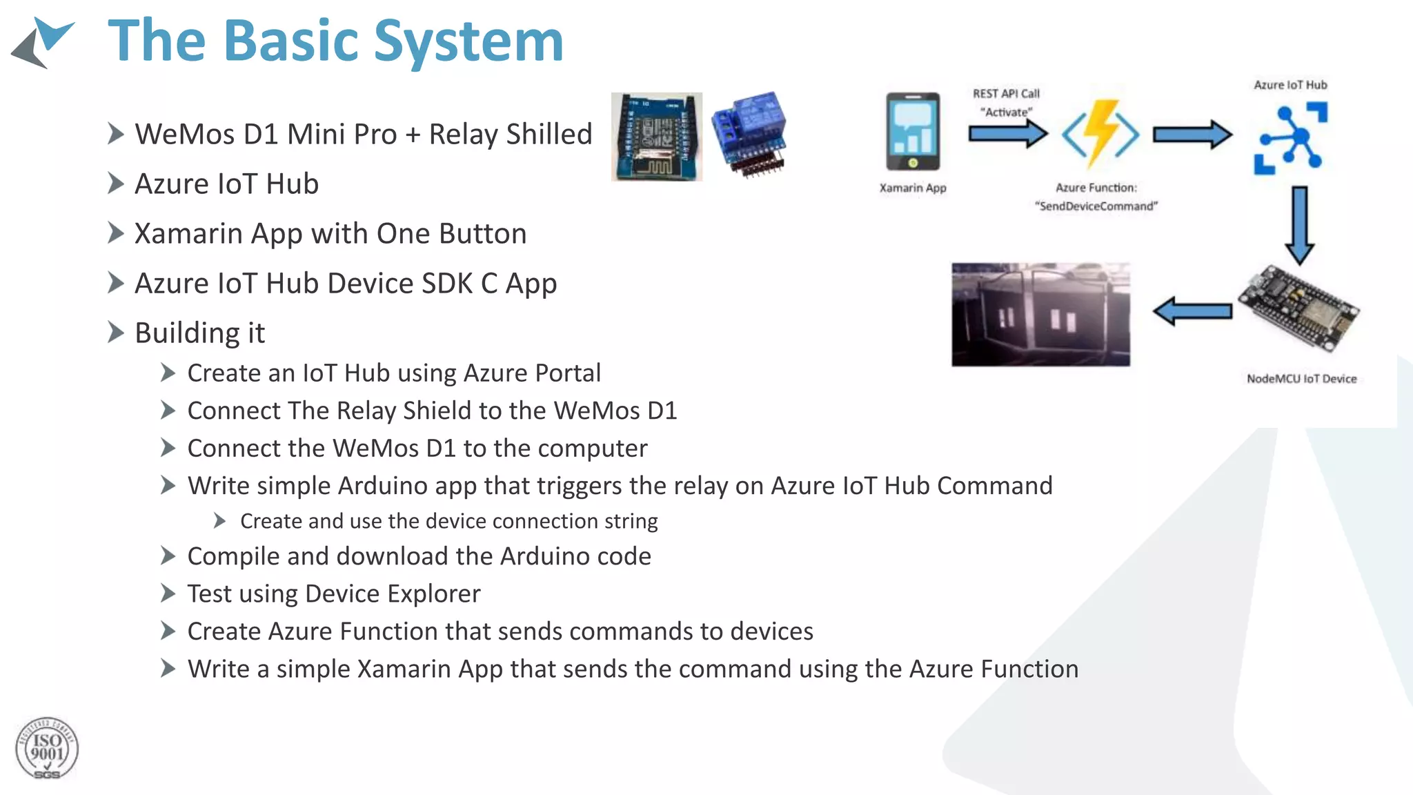 The Basic System
WeMos D1 Mini Pro + Relay Shilled
Azure IoT Hub
Xamarin App with One Button
Azure IoT Hub Device SDK C App
Building it
Create an IoT Hub using Azure Portal
Connect The Relay Shield to the WeMos D1
Connect the WeMos D1 to the computer
Write simple Arduino app that triggers the relay on Azure IoT Hub Command
Create and use the device connection string
Compile and download the Arduino code
Test using Device Explorer
Create Azure Function that sends commands to devices
Write a simple Xamarin App that sends the command using the Azure Function
 