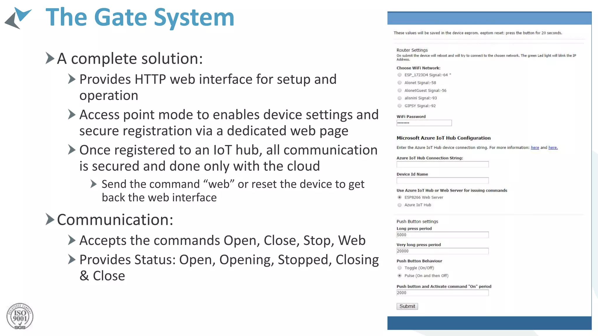 The Gate System
A complete solution:
Provides HTTP web interface for setup and
operation
Access point mode to enables device settings and
secure registration via a dedicated web page
Once registered to an IoT hub, all communication
is secured and done only with the cloud
Send the command “web” or reset the device to get
back the web interface
Communication:
Accepts the commands Open, Close, Stop, Web
Provides Status: Open, Opening, Stopped, Closing
& Close
 