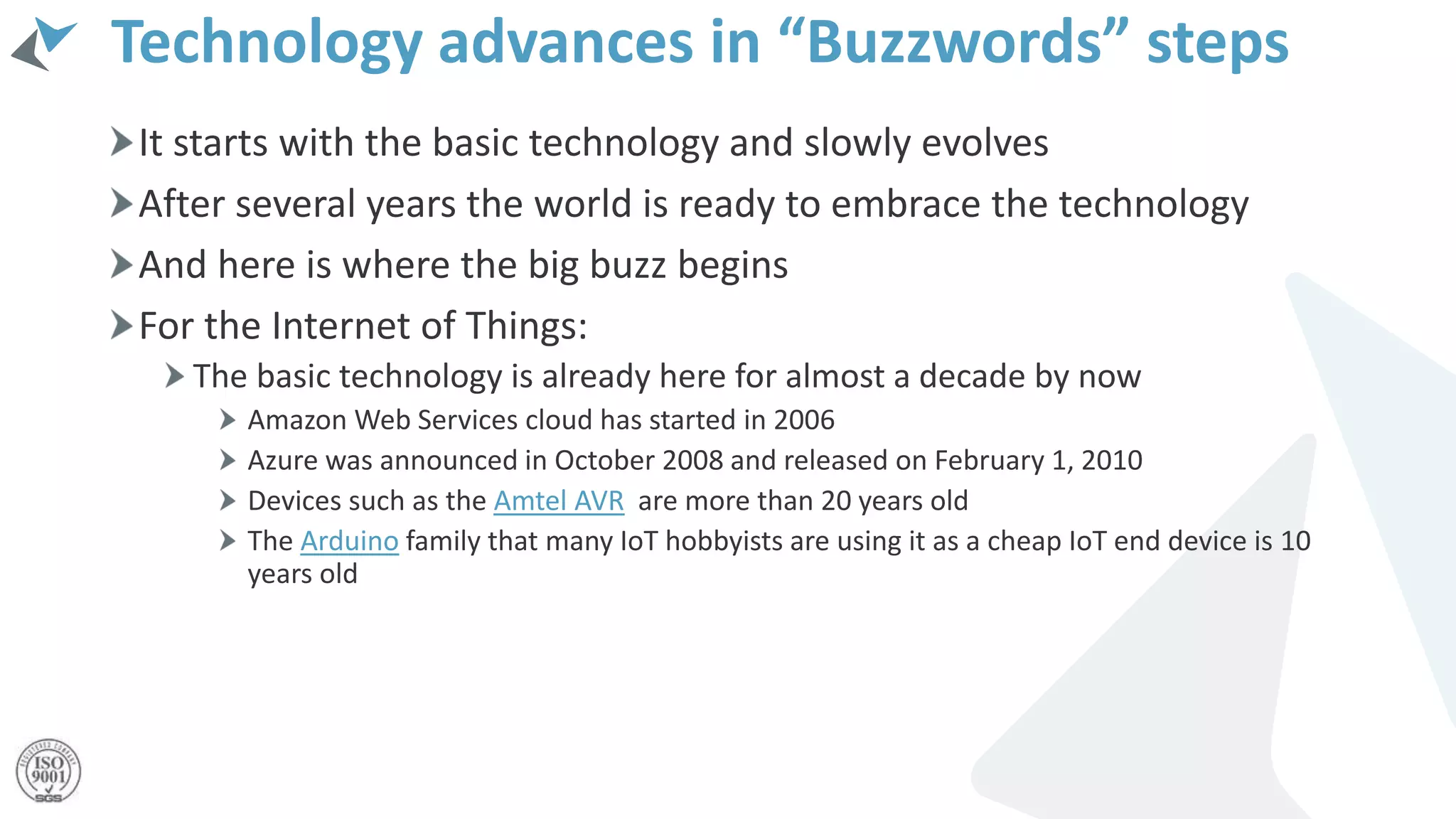 Technology advances in “Buzzwords” steps
It starts with the basic technology and slowly evolves
After several years the world is ready to embrace the technology
And here is where the big buzz begins
For the Internet of Things:
The basic technology is already here for almost a decade by now
Amazon Web Services cloud has started in 2006
Azure was announced in October 2008 and released on February 1, 2010
Devices such as the Amtel AVR are more than 20 years old
The Arduino family that many IoT hobbyists are using it as a cheap IoT end device is 10
years old
 