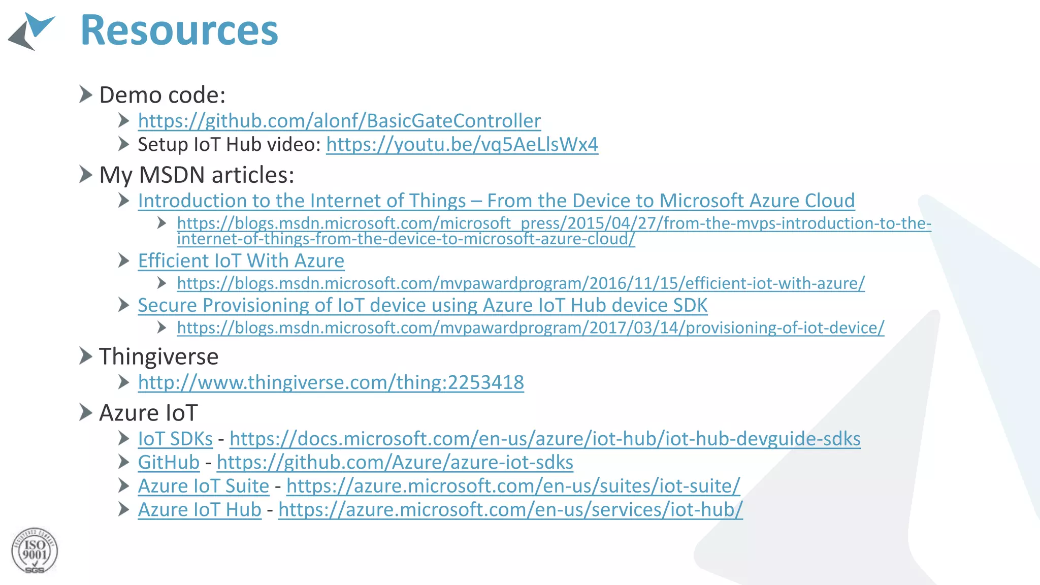 Resources
Demo code:
https://github.com/alonf/BasicGateController
Setup IoT Hub video: https://youtu.be/vq5AeLlsWx4
My MSDN articles:
Introduction to the Internet of Things – From the Device to Microsoft Azure Cloud
https://blogs.msdn.microsoft.com/microsoft_press/2015/04/27/from-the-mvps-introduction-to-the-
internet-of-things-from-the-device-to-microsoft-azure-cloud/
Efficient IoT With Azure
https://blogs.msdn.microsoft.com/mvpawardprogram/2016/11/15/efficient-iot-with-azure/
Secure Provisioning of IoT device using Azure IoT Hub device SDK
https://blogs.msdn.microsoft.com/mvpawardprogram/2017/03/14/provisioning-of-iot-device/
Thingiverse
http://www.thingiverse.com/thing:2253418
Azure IoT
IoT SDKs - https://docs.microsoft.com/en-us/azure/iot-hub/iot-hub-devguide-sdks
GitHub - https://github.com/Azure/azure-iot-sdks
Azure IoT Suite - https://azure.microsoft.com/en-us/suites/iot-suite/
Azure IoT Hub - https://azure.microsoft.com/en-us/services/iot-hub/
 