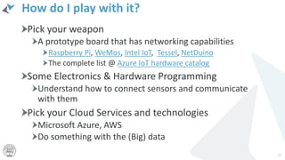 How do I play with it?
Pick your weapon
A prototype board that has networking capabilities
Raspberry Pi, WeMos, Intel IoT, Tessel, NetDuino
The complete list @ Azure IoT hardware catalog
Some Electronics & Hardware Programming
Understand how to connect sensors and communicate
with them
Pick your Cloud Services and technologies
Microsoft Azure, AWS
Do something with the (Big) data
12
 