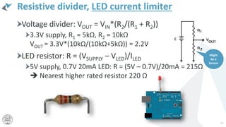 Resistive divider, LED current limiter
Voltage divider: VOUT = VIN*(R2/(R1 + R2))
3.3V supply, R1 = 5kΩ, R2 = 10kΩ
VOUT = 3.3V*(10kΩ/(10kΩ+5kΩ)) = 2.2V
LED resistor: R = (VSUPPLY – VLED)/ILED
5V supply, 0.7V 20mA LED: R = (5V – 0.7V)/20mA = 215Ω
 Nearest higher rated resistor 220 Ω
14
Might
be a
Sensor
 