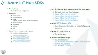 Azure IoT Hub SDKs
Device-facing
For devices and field gateways
Platforms
Many devices
RTOS (FreeRTOS)
Linux
(Ubuntu, Debian, Fedora, Raspbian, Angstrom)
Windows 7/8/10
ARM mbed
Android
iOS
Device SKD by programming language
For device side development
Azure IoT device SDK for C
Azure IoT device SDK for .NET
Azure IoT device SDK for Java
Azure IoT device SDK for Node.js
Azure IoT device SDK for Python
Service-facing SDK by programming language
For back-ends and cloud gateways
Azure IoT service SDK for .NET
Azure IoT service SDK for Node.js
Azure IoT service SDK for Java
Azure IoT service SDK for Python
Azure IoT Gateway SDK
Infrastructure and modules to create IoT gateway
solutions
Azure IoT Hub REST API
For all the rest…
Advance IoT Hub topics
IoT Hub endpoints
IoT Hub query language for device twins and jobs
Quotas and throttling
IoT Hub MQTT support
 