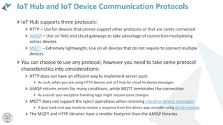 IoT Hub and IoT Device Communication Protocols
IoT Hub supports three protocols:
HTTP – Use for devices that cannot support other protocols or that are rarely connected
AMQP – Use on field and cloud gateways to take advantage of connection multiplexing
across devices
MQTT – Extremely lightweight, Use on all devices that do not require to connect multiple
devices
You can choose to use any protocol, however you need to take some protocol
characteristics into considerations:
HTTP does not have an efficient way to implement server push
As such, when you are using HTTP, devices poll IoT Hub for cloud-to-device messages
AMQP returns errors for many conditions, while MQTT terminates the connection
As a result your exception handling logic might require some changes
MQTT does not support the reject operations when receiving cloud-to-device messages
If your back-end app needs to receive a response from the device app, consider using direct methods
The MQTT and HTTP libraries have a smaller footprint than the AMQP libraries
 