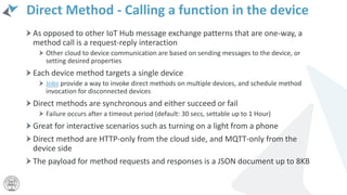 Direct Method - Calling a function in the device
As opposed to other IoT Hub message exchange patterns that are one-way, a
method call is a request-reply interaction
Other cloud to device communication are based on sending messages to the device, or
setting desired properties
Each device method targets a single device
Jobs provide a way to invoke direct methods on multiple devices, and schedule method
invocation for disconnected devices
Direct methods are synchronous and either succeed or fail
Failure occurs after a timeout period (default: 30 secs, settable up to 1 Hour)
Great for interactive scenarios such as turning on a light from a phone
Direct method are HTTP-only from the cloud side, and MQTT-only from the
device side
The payload for method requests and responses is a JSON document up to 8KB
 