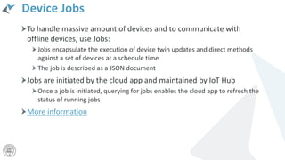 Device Jobs
To handle massive amount of devices and to communicate with
offline devices, use Jobs:
Jobs encapsulate the execution of device twin updates and direct methods
against a set of devices at a schedule time
The job is described as a JSON document
Jobs are initiated by the cloud app and maintained by IoT Hub
Once a job is initiated, querying for jobs enables the cloud app to refresh the
status of running jobs
More information
 