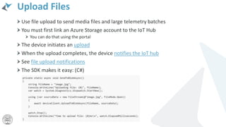 Upload Files
Use file upload to send media files and large telemetry batches
You must first link an Azure Storage account to the IoT Hub
You can do that using the portal
The device initiates an upload
When the upload completes, the device notifies the IoT hub
See file upload notifications
The SDK makes it easy: (C#)
 