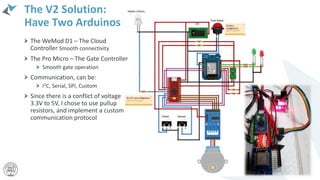 The V2 Solution:
Have Two Arduinos
The WeMod D1 – The Cloud
Controller Smooth connectivity
The Pro Micro – The Gate Controller
Smooth gate operation
Communication, can be:
I2C, Serial, SPI, Custom
Since there is a conflict of voltage
3.3V to 5V, I chose to use pullup
resistors, and implement a custom
communication protocol
 