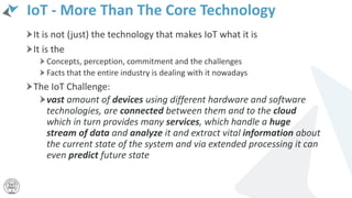 IoT - More Than The Core Technology
It is not (just) the technology that makes IoT what it is
It is the
Concepts, perception, commitment and the challenges
Facts that the entire industry is dealing with it nowadays
The IoT Challenge:
vast amount of devices using different hardware and software
technologies, are connected between them and to the cloud
which in turn provides many services, which handle a huge
stream of data and analyze it and extract vital information about
the current state of the system and via extended processing it can
even predict future state
 
