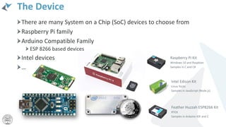 There are many System on a Chip (SoC) devices to choose from
Raspberry Pi family
Arduino Compatible Family
ESP 8266 based devices
Intel devices
…
The Device
 