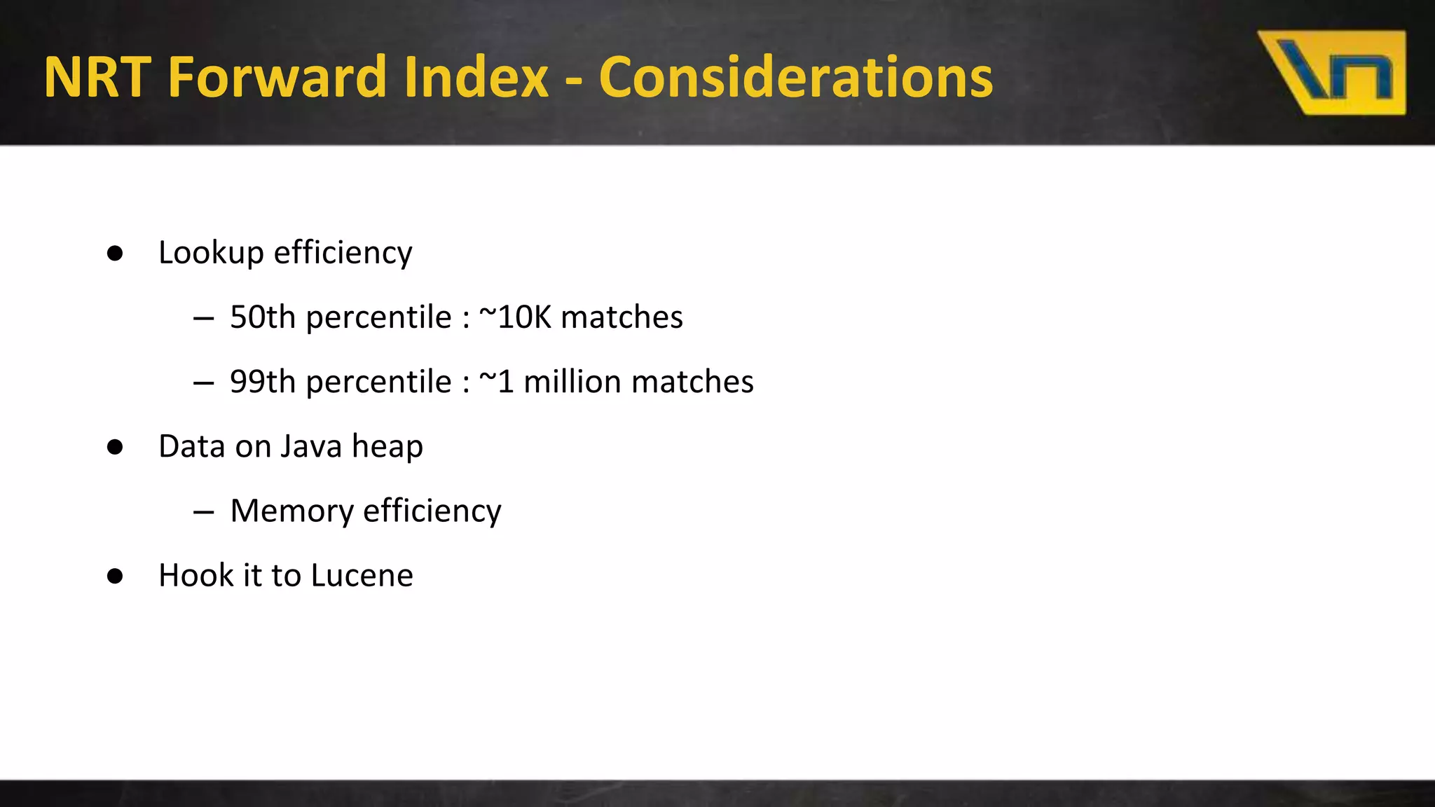 NRT Forward Index - Considerations
● Lookup efficiency
– 50th percentile : ~10K matches
– 99th percentile : ~1 million matches
● Data on Java heap
– Memory efficiency
● Hook it to Lucene
 