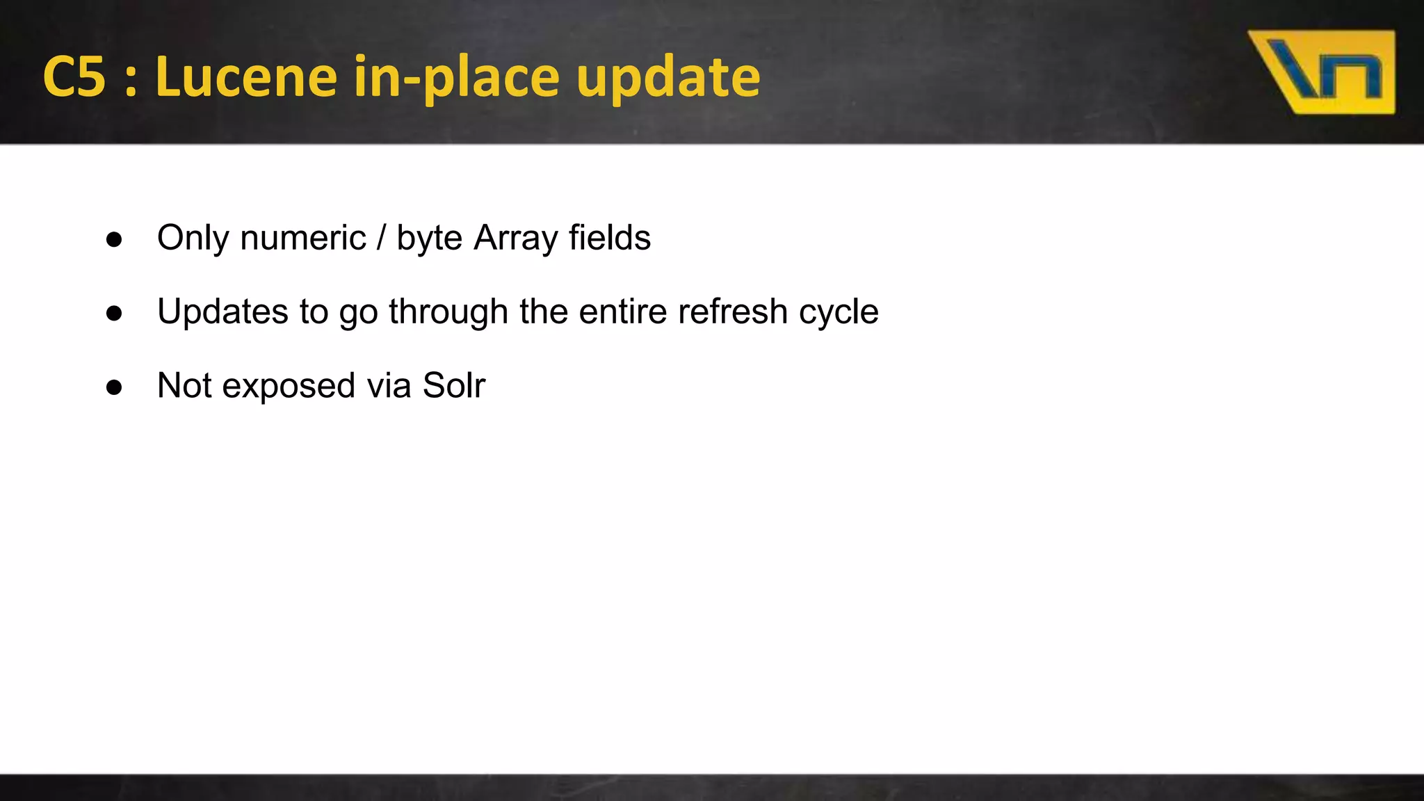 C5 : Lucene in-place update
● Only numeric / byte Array fields
● Updates to go through the entire refresh cycle
● Not exposed via Solr
 