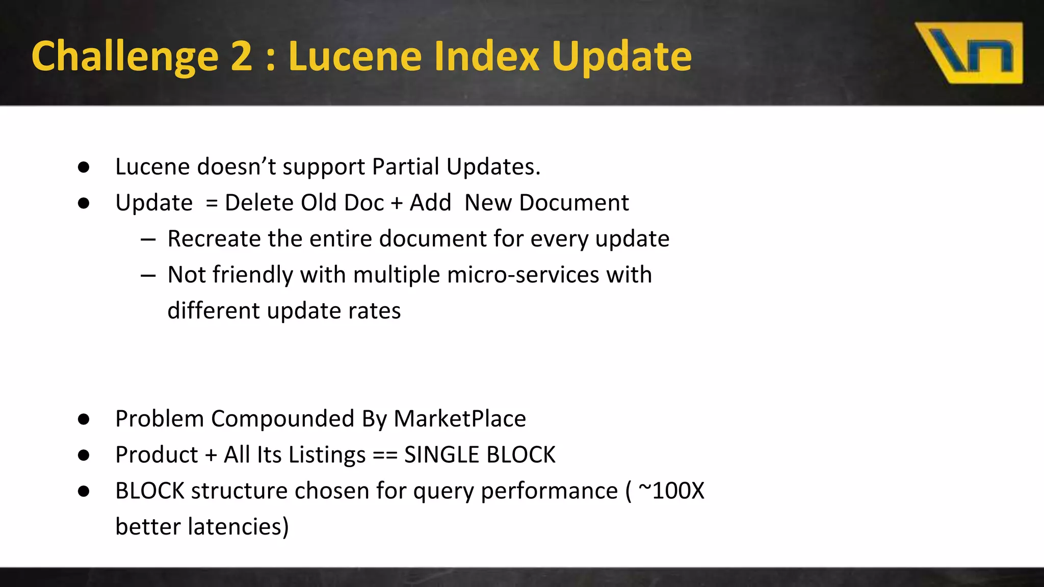 Challenge 2 : Lucene Index Update
● Lucene doesn’t support Partial Updates.
● Update = Delete Old Doc + Add New Document
– Recreate the entire document for every update
– Not friendly with multiple micro-services with
different update rates
● Problem Compounded By MarketPlace
● Product + All Its Listings == SINGLE BLOCK
● BLOCK structure chosen for query performance ( ~100X
better latencies)
 