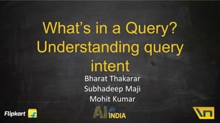 What’s in a Query?
Understanding query
intent
Bharat Thakarar
Subhadeep Maji
Mohit Kumar
 