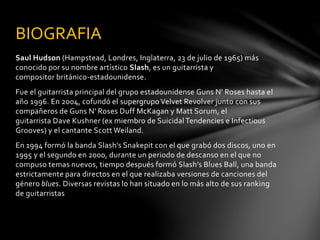BIOGRAFIA 
Saul Hudson (Hampstead, Londres, Inglaterra, 23 de julio de 1965) más 
conocido por su nombre artístico Slash, es un guitarrista y 
compositor británico-estadounidense. 
Fue el guitarrista principal del grupo estadounidense Guns N' Roses hasta el 
año 1996. En 2004, cofundó el supergrupo Velvet Revolver junto con sus 
compañeros de Guns N' Roses Duff McKagan y Matt Sorum, el 
guitarrista Dave Kushner (ex miembro de Suicidal Tendencies e Infectious 
Grooves) y el cantante Scott Weiland. 
En 1994 formó la banda Slash's Snakepit con el que grabó dos discos, uno en 
1995 y el segundo en 2000, durante un periodo de descanso en el que no 
compuso temas nuevos, tiempo después formó Slash's Blues Ball, una banda 
estrictamente para directos en el que realizaba versiones de canciones del 
género blues. Diversas revistas lo han situado en lo más alto de sus ranking 
de guitarristas 
 