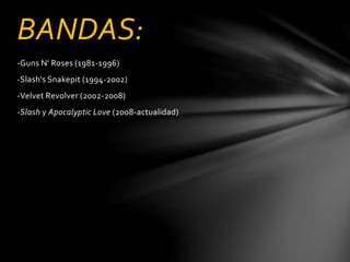 BANDAS: 
-Guns N' Roses (1981-1996) 
-Slash's Snakepit (1994-2002) 
-Velvet Revolver (2002-2008) 
-Slash y Apocalyptic Love (2008-actualidad) 
 
