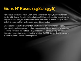 Guns N' Roses (1981-1996) 
Perteneció a la banda Road Crew junto con Steven Adler, futuro baterista 
de Guns N' Roses. En 1985, la banda Guns N' Roses, despidió a su guitarrista 
original Tracii Guns, en ese momento Slash se une a la banda a la que antes 
se había unido ya Duff McKagan y luego Steven Adler. 
Slash abandona definitivamente Guns N' Roses en noviembre de 1996, 
después de declarar que no podía trabajar con Axl Rose y que no le gustaba 
la forma en la que los trataba a él y al resto de la banda. Uno y dos años 
después, respectivamente, el bajista original Duff McKagan dejó la banda y 
el baterista Matt Sorum fue despedido. 
 